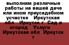 выполним различные работы на вашей даче или ином приусадебном усчастке - Иркутская обл., Иркутск г. Сад и огород » Услуги   . Иркутская обл.,Иркутск г.